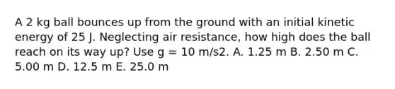 A 2 kg ball bounces up from the ground with an initial kinetic energy of 25 J. Neglecting air resistance, how high does the ball reach on its way up? Use g = 10 m/s2. A. 1.25 m B. 2.50 m C. 5.00 m D. 12.5 m E. 25.0 m