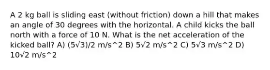 A 2 kg ball is sliding east (without friction) down a hill that makes an angle of 30 degrees with the horizontal. A child kicks the ball north with a force of 10 N. What is the net acceleration of the kicked ball? A) (5√3)/2 m/s^2 B) 5√2 m/s^2 C) 5√3 m/s^2 D) 10√2 m/s^2