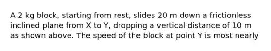 A 2 kg block, starting from rest, slides 20 m down a frictionless inclined plane from X to Y, dropping a vertical distance of 10 m as shown above. The speed of the block at point Y is most nearly