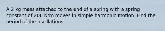 A 2 kg mass attached to the end of a spring with a spring constant of 200 N/m moves in simple harmonic motion. Find the period of the oscillations.