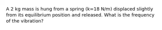 A 2 kg mass is hung from a spring (k=18 N/m) displaced slightly from its equilibrium position and released. What is the frequency of the vibration?