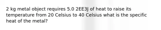 2 kg metal object requires 5.0 2EE3J of heat to raise its temperature from 20 Celsius to 40 Celsius what is the specific heat of the metal?