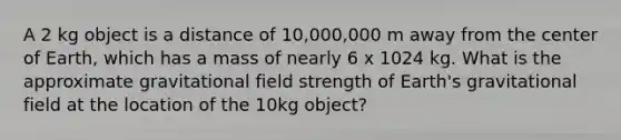 A 2 kg object is a distance of 10,000,000 m away from the center of Earth, which has a mass of nearly 6 x 1024 kg. What is the approximate gravitational field strength of Earth's gravitational field at the location of the 10kg object?