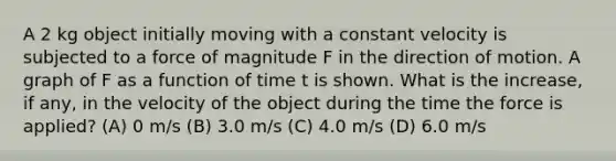 A 2 kg object initially moving with a constant velocity is subjected to a force of magnitude F in the direction of motion. A graph of F as a function of time t is shown. What is the increase, if any, in the velocity of the object during the time the force is applied? (A) 0 m/s (B) 3.0 m/s (C) 4.0 m/s (D) 6.0 m/s