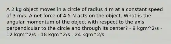 A 2 kg object moves in a circle of radius 4 m at a constant speed of 3 m/s. A net force of 4.5 N acts on the object. What is the angular momentum of the object with respect to the axis perpendicular to the circle and through its center? - 9 kgm^2/s - 12 kgm^2/s - 18 kgm^2/s - 24 kgm^2/s