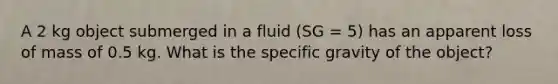 A 2 kg object submerged in a fluid (SG = 5) has an apparent loss of mass of 0.5 kg. What is the specific gravity of the object?