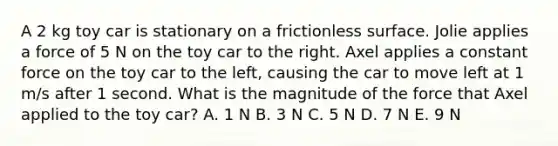 A 2 kg toy car is stationary on a frictionless surface. Jolie applies a force of 5 N on the toy car to the right. Axel applies a constant force on the toy car to the left, causing the car to move left at 1 m/s after 1 second. What is the magnitude of the force that Axel applied to the toy car? A. 1 N B. 3 N C. 5 N D. 7 N E. 9 N