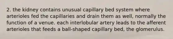 2. the kidney contains unusual capillary bed system where arterioles fed the capillaries and drain them as well, normally the function of a venue. each interlobular artery leads to the afferent arterioles that feeds a ball-shaped capillary bed, the glomerulus.