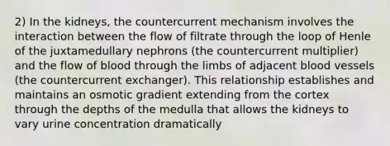 2) In the kidneys, the countercurrent mechanism involves the interaction between the flow of filtrate through the loop of Henle of the juxtamedullary nephrons (the countercurrent multiplier) and the flow of blood through the limbs of adjacent blood vessels (the countercurrent exchanger). This relationship establishes and maintains an osmotic gradient extending from the cortex through the depths of the medulla that allows the kidneys to vary urine concentration dramatically