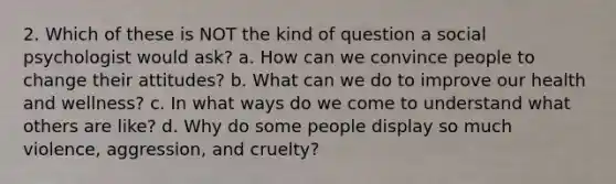 2. Which of these is NOT the kind of question a social psychologist would ask? a. How can we convince people to change their attitudes? b. What can we do to improve our health and wellness? c. In what ways do we come to understand what others are like? d. Why do some people display so much violence, aggression, and cruelty?