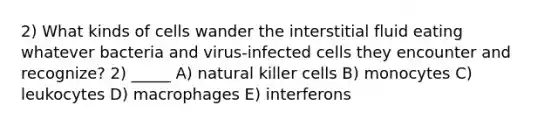 2) What kinds of cells wander the interstitial fluid eating whatever bacteria and virus-infected cells they encounter and recognize? 2) _____ A) natural killer cells B) monocytes C) leukocytes D) macrophages E) interferons