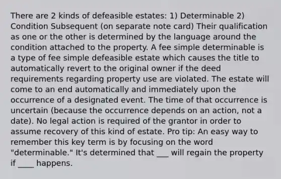 There are 2 kinds of defeasible estates: 1) Determinable 2) Condition Subsequent (on separate note card) Their qualification as one or the other is determined by the language around the condition attached to the property. A fee simple determinable is a type of fee simple defeasible estate which causes the title to automatically revert to the original owner if the deed requirements regarding property use are violated. The estate will come to an end automatically and immediately upon the occurrence of a designated event. The time of that occurrence is uncertain (because the occurrence depends on an action, not a date). No legal action is required of the grantor in order to assume recovery of this kind of estate. Pro tip: An easy way to remember this key term is by focusing on the word "determinable." It's determined that ___ will regain the property if ____ happens.