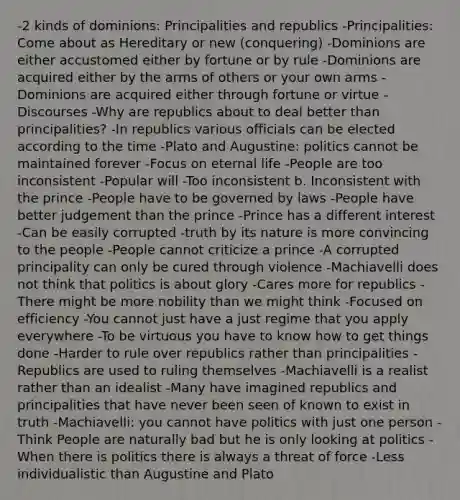 -2 kinds of dominions: Principalities and republics -Principalities: Come about as Hereditary or new (conquering) -Dominions are either accustomed either by fortune or by rule -Dominions are acquired either by the arms of others or your own arms -Dominions are acquired either through fortune or virtue -Discourses -Why are republics about to deal better than principalities? -In republics various officials can be elected according to the time -Plato and Augustine: politics cannot be maintained forever -Focus on eternal life -People are too inconsistent -Popular will -Too inconsistent b. Inconsistent with the prince -People have to be governed by laws -People have better judgement than the prince -Prince has a different interest -Can be easily corrupted -truth by its nature is more convincing to the people -People cannot criticize a prince -A corrupted principality can only be cured through violence -Machiavelli does not think that politics is about glory -Cares more for republics -There might be more nobility than we might think -Focused on efficiency -You cannot just have a just regime that you apply everywhere -To be virtuous you have to know how to get things done -Harder to rule over republics rather than principalities -Republics are used to ruling themselves -Machiavelli is a realist rather than an idealist -Many have imagined republics and principalities that have never been seen of known to exist in truth -Machiavelli: you cannot have politics with just one person -Think People are naturally bad but he is only looking at politics -When there is politics there is always a threat of force -Less individualistic than Augustine and Plato