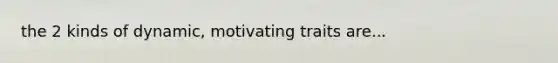 the 2 kinds of dynamic, motivating traits are...