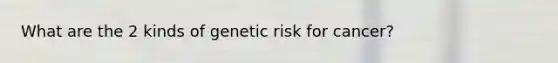 What are the 2 kinds of genetic risk for cancer?