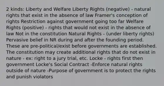 2 kinds: Liberty and Welfare Liberty Rights (negative) - natural rights that exist in the absence of law Framer's conception of rights Restriction against government going too far Welfare Rights (positive) - rights that would not exist in the absence of law Not in the constitution Natural Rights - (under liberty rights) Pervasive belief in NR during and after the founding period. These are pre-political/exist before governments are established. The constitution may create additional rights that do not exist in nature - ex: right to a jury trial, etc. Locke - rights first then government Locke's Social Contract -Enforce natural rights outside of nature -Purpose of government is to protect the rights and punish violators