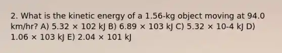 2. What is the kinetic energy of a 1.56-kg object moving at 94.0 km/hr? A) 5.32 × 102 kJ B) 6.89 × 103 kJ C) 5.32 × 10-4 kJ D) 1.06 × 103 kJ E) 2.04 × 101 kJ