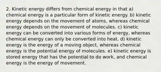 2. Kinetic energy differs from chemical energy in that a) chemical energy is a particular form of kinetic energy. b) kinetic energy depends on the movement of atoms, whereas chemical energy depends on the movement of molecules. c) kinetic energy can be converted into various forms of energy, whereas chemical energy can only be converted into heat. d) kinetic energy is the energy of a moving object, whereas chemical energy is the potential energy of molecules. e) kinetic energy is stored energy that has the potential to do work, and chemical energy is the energy of movement.