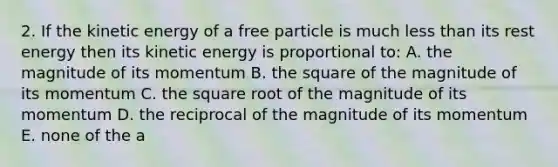 2. If the kinetic energy of a free particle is much <a href='https://www.questionai.com/knowledge/k7BtlYpAMX-less-than' class='anchor-knowledge'>less than</a> its rest energy then its kinetic energy is proportional to: A. the magnitude of its momentum B. the square of the magnitude of its momentum C. the square root of the magnitude of its momentum D. the reciprocal of the magnitude of its momentum E. none of the a