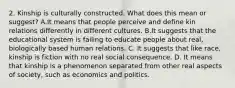 2. Kinship is culturally constructed. What does this mean or suggest? A.It means that people perceive and define kin relations differently in different cultures. B.It suggests that the educational system is failing to educate people about real, biologically based human relations. C. It suggests that like race, kinship is fiction with no real social consequence. D. It means that kinship is a phenomenon separated from other real aspects of society, such as economics and politics.