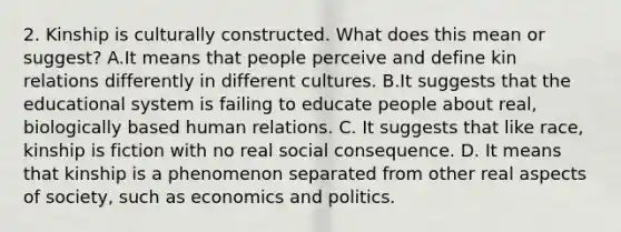 2. Kinship is culturally constructed. What does this mean or suggest? A.It means that people perceive and define kin relations differently in different cultures. B.It suggests that the educational system is failing to educate people about real, biologically based human relations. C. It suggests that like race, kinship is fiction with no real social consequence. D. It means that kinship is a phenomenon separated from other real aspects of society, such as economics and politics.