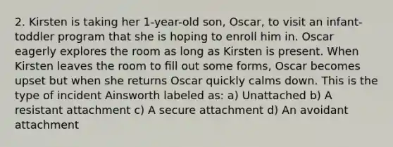 2. Kirsten is taking her 1-year-old son, Oscar, to visit an infant-toddler program that she is hoping to enroll him in. Oscar eagerly explores the room as long as Kirsten is present. When Kirsten leaves the room to ﬁll out some forms, Oscar becomes upset but when she returns Oscar quickly calms down. This is the type of incident Ainsworth labeled as: a) Unattached b) A resistant attachment c) A secure attachment d) An avoidant attachment