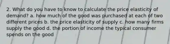 2. What do you have to know to calculate the price elasticity of demand? a. how much of the good was purchased at each of two different prices b. the price elasticity of supply c. how many firms supply the good d. the portion of income the typical consumer spends on the good