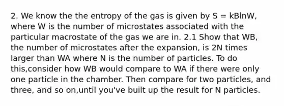 2. We know the the entropy of the gas is given by S = kBlnW, where W is the number of microstates associated with the particular macrostate of the gas we are in. 2.1 Show that WB, the number of microstates after the expansion, is 2N times larger than WA where N is the number of particles. To do this,consider how WB would compare to WA if there were only one particle in the chamber. Then compare for two particles, and three, and so on,until you've built up the result for N particles.