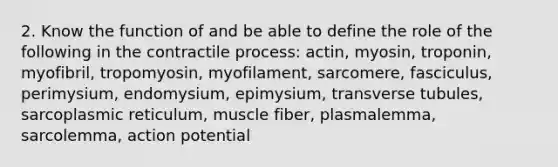 2. Know the function of and be able to define the role of the following in the contractile process: actin, myosin, troponin, myofibril, tropomyosin, myofilament, sarcomere, fasciculus, perimysium, endomysium, epimysium, transverse tubules, sarcoplasmic reticulum, muscle fiber, plasmalemma, sarcolemma, action potential