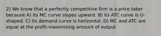 2) We know that a perfectly competitive firm is a price taker because A) its MC curve slopes upward. B) its ATC curve is U-shaped. C) its demand curve is horizontal. D) MC and ATC are equal at the profit-maximizing amount of output