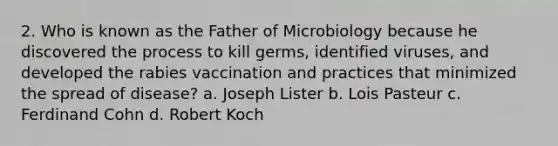 2. Who is known as the Father of Microbiology because he discovered the process to kill germs, identified viruses, and developed the rabies vaccination and practices that minimized the spread of disease? a. Joseph Lister b. Lois Pasteur c. Ferdinand Cohn d. Robert Koch