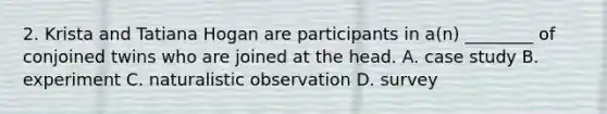 2. Krista and Tatiana Hogan are participants in a(n) ________ of conjoined twins who are joined at the head. A. case study B. experiment C. naturalistic observation D. survey