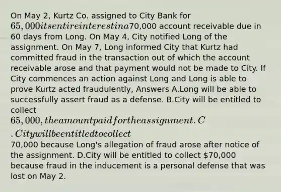 On May 2, Kurtz Co. assigned to City Bank for 65,000 its entire interest in a70,000 account receivable due in 60 days from Long. On May 4, City notified Long of the assignment. On May 7, Long informed City that Kurtz had committed fraud in the transaction out of which the account receivable arose and that payment would not be made to City. If City commences an action against Long and Long is able to prove Kurtz acted fraudulently, Answers A.Long will be able to successfully assert fraud as a defense. B.City will be entitled to collect 65,000, the amount paid for the assignment. C.City will be entitled to collect70,000 because Long's allegation of fraud arose after notice of the assignment. D.City will be entitled to collect 70,000 because fraud in the inducement is a personal defense that was lost on May 2.