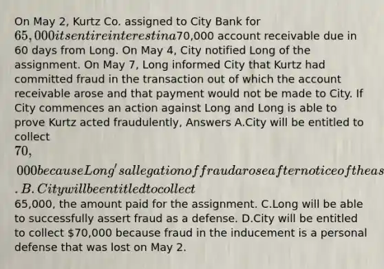 On May 2, Kurtz Co. assigned to City Bank for 65,000 its entire interest in a70,000 account receivable due in 60 days from Long. On May 4, City notified Long of the assignment. On May 7, Long informed City that Kurtz had committed fraud in the transaction out of which the account receivable arose and that payment would not be made to City. If City commences an action against Long and Long is able to prove Kurtz acted fraudulently, Answers A.City will be entitled to collect 70,000 because Long's allegation of fraud arose after notice of the assignment. B.City will be entitled to collect65,000, the amount paid for the assignment. C.Long will be able to successfully assert fraud as a defense. D.City will be entitled to collect 70,000 because fraud in the inducement is a personal defense that was lost on May 2.