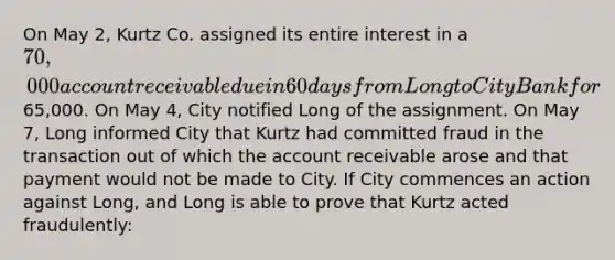 On May 2, Kurtz Co. assigned its entire interest in a 70,000 account receivable due in 60 days from Long to City Bank for65,000. On May 4, City notified Long of the assignment. On May 7, Long informed City that Kurtz had committed fraud in the transaction out of which the account receivable arose and that payment would not be made to City. If City commences an action against Long, and Long is able to prove that Kurtz acted fraudulently: