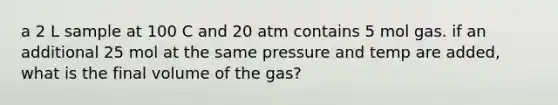 a 2 L sample at 100 C and 20 atm contains 5 mol gas. if an additional 25 mol at the same pressure and temp are added, what is the final volume of the gas?