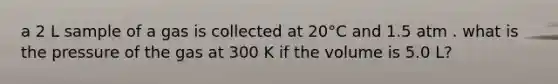 a 2 L sample of a gas is collected at 20°C and 1.5 atm . what is the pressure of the gas at 300 K if the volume is 5.0 L?