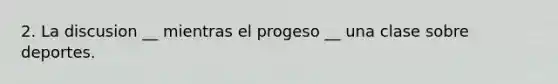 2. La discusion __ mientras el progeso __ una clase sobre deportes.