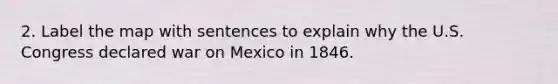 2. Label the map with sentences to explain why the U.S. Congress declared war on Mexico in 1846.