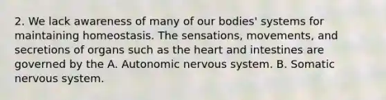 2. We lack awareness of many of our bodies' systems for maintaining homeostasis. The sensations, movements, and secretions of organs such as the heart and intestines are governed by the A. Autonomic nervous system. B. Somatic nervous system.