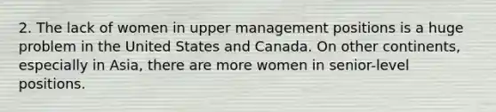 2. The lack of women in upper management positions is a huge problem in the United States and Canada. On other continents, especially in Asia, there are more women in senior-level positions.