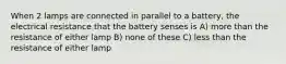 When 2 lamps are connected in parallel to a battery, the electrical resistance that the battery senses is A) more than the resistance of either lamp B) none of these C) less than the resistance of either lamp