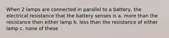 When 2 lamps are connected in parallel to a battery, the electrical resistance that the battery senses is a. <a href='https://www.questionai.com/knowledge/keWHlEPx42-more-than' class='anchor-knowledge'>more than</a> the resistance then either lamp b. <a href='https://www.questionai.com/knowledge/k7BtlYpAMX-less-than' class='anchor-knowledge'>less than</a> the resistance of either lamp c. none of these