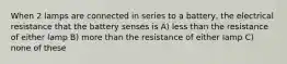 When 2 lamps are connected in series to a battery, the electrical resistance that the battery senses is A) less than the resistance of either lamp B) more than the resistance of either lamp C) none of these