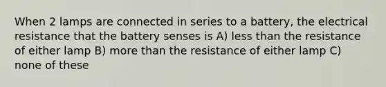 When 2 lamps are connected in series to a battery, the electrical resistance that the battery senses is A) less than the resistance of either lamp B) more than the resistance of either lamp C) none of these