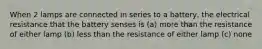 When 2 lamps are connected in series to a battery, the electrical resistance that the battery senses is (a) more than the resistance of either lamp (b) less than the resistance of either lamp (c) none