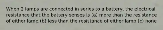 When 2 lamps are connected in series to a battery, the electrical resistance that the battery senses is (a) more than the resistance of either lamp (b) less than the resistance of either lamp (c) none