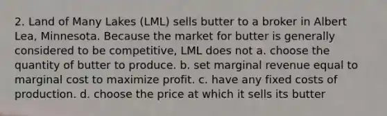 2. Land of Many Lakes (LML) sells butter to a broker in Albert Lea, Minnesota. Because the market for butter is generally considered to be competitive, LML does not a. choose the quantity of butter to produce. b. set marginal revenue equal to marginal cost to maximize profit. c. have any fixed costs of production. d. choose the price at which it sells its butter