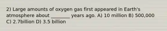 2) Large amounts of oxygen gas first appeared in Earth's atmosphere about ________ years ago. A) 10 million B) 500,000 C) 2.7billion D) 3.5 billion