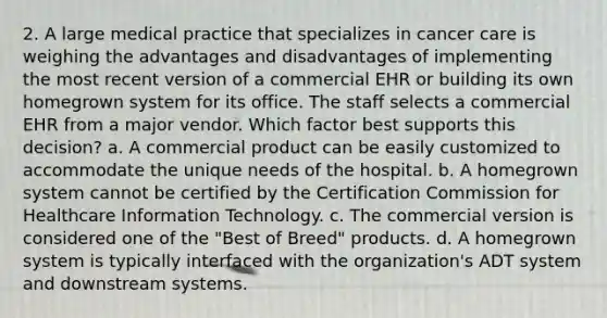 2. A large medical practice that specializes in cancer care is weighing the advantages and disadvantages of implementing the most recent version of a commercial EHR or building its own homegrown system for its office. The staff selects a commercial EHR from a major vendor. Which factor best supports this decision? a. A commercial product can be easily customized to accommodate the unique needs of the hospital. b. A homegrown system cannot be certified by the Certification Commission for Healthcare Information Technology. c. The commercial version is considered one of the "Best of Breed" products. d. A homegrown system is typically interfaced with the organization's ADT system and downstream systems.